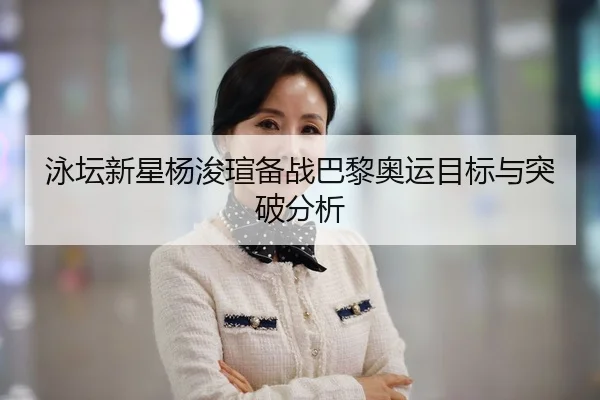 泳坛新星杨浚瑄备战巴黎奥运目标与突破分析